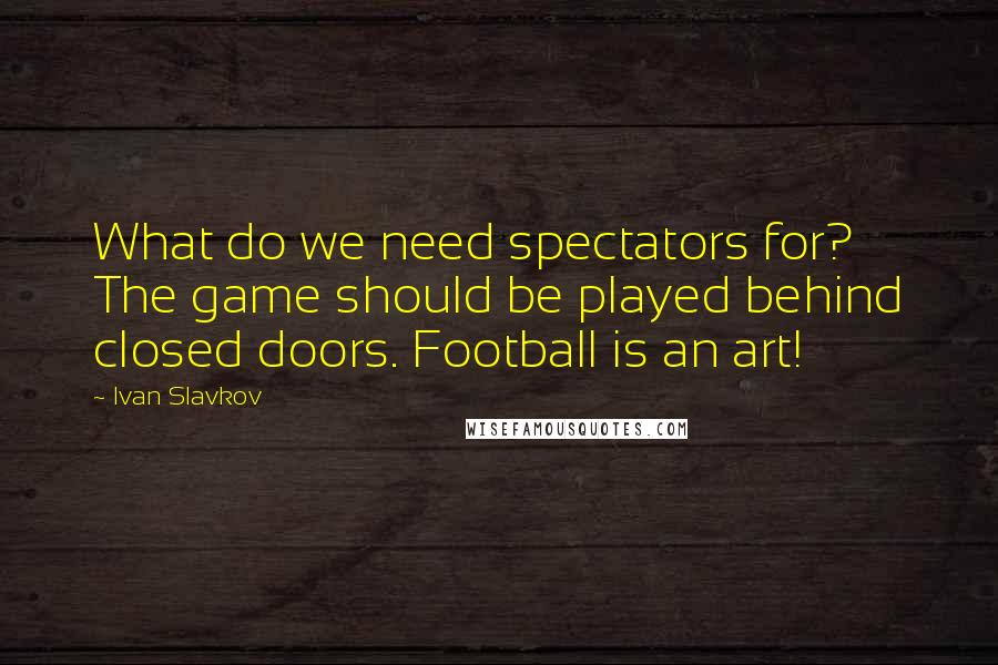 Ivan Slavkov Quotes: What do we need spectators for? The game should be played behind closed doors. Football is an art!