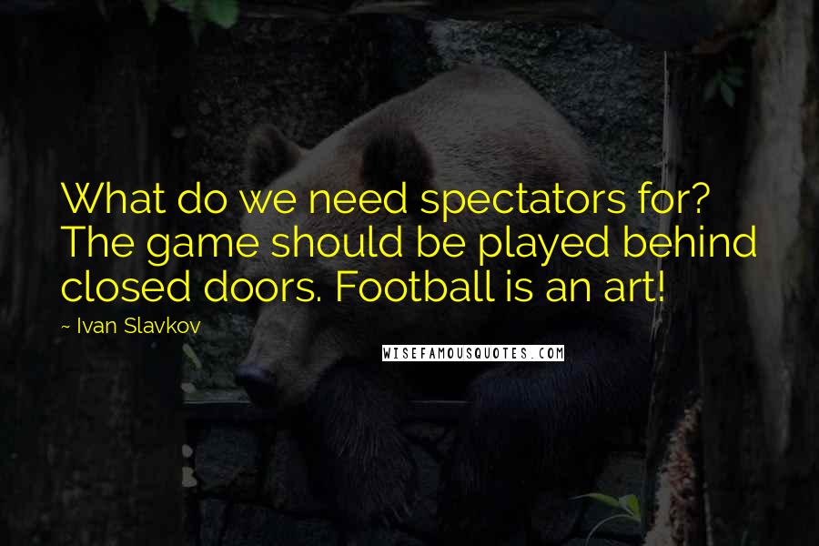 Ivan Slavkov Quotes: What do we need spectators for? The game should be played behind closed doors. Football is an art!