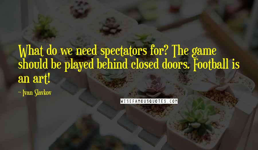 Ivan Slavkov Quotes: What do we need spectators for? The game should be played behind closed doors. Football is an art!