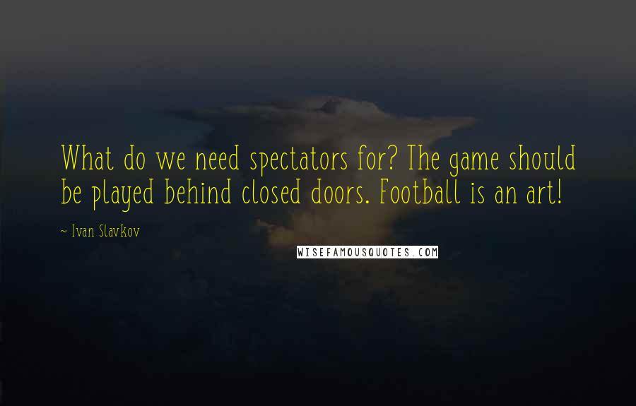 Ivan Slavkov Quotes: What do we need spectators for? The game should be played behind closed doors. Football is an art!