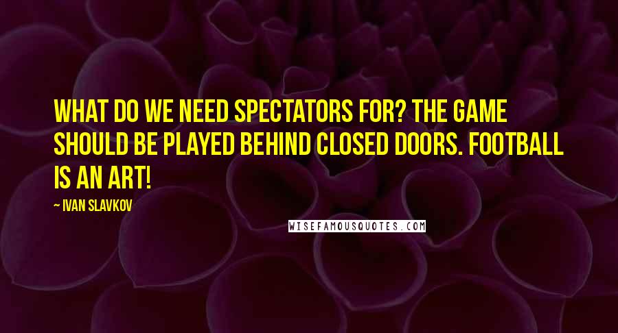 Ivan Slavkov Quotes: What do we need spectators for? The game should be played behind closed doors. Football is an art!