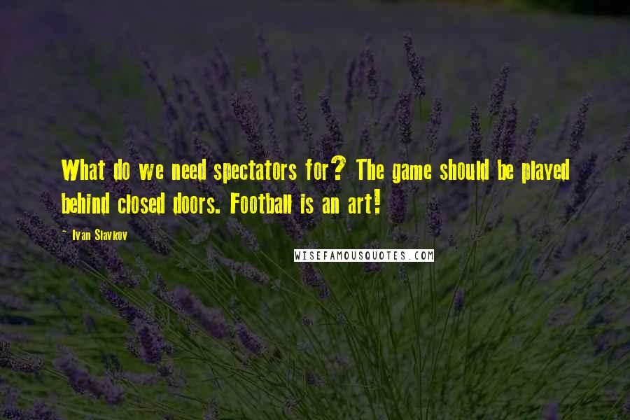 Ivan Slavkov Quotes: What do we need spectators for? The game should be played behind closed doors. Football is an art!