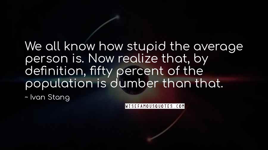 Ivan Stang Quotes: We all know how stupid the average person is. Now realize that, by definition, fifty percent of the population is dumber than that.