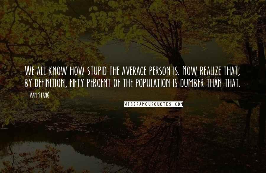 Ivan Stang Quotes: We all know how stupid the average person is. Now realize that, by definition, fifty percent of the population is dumber than that.