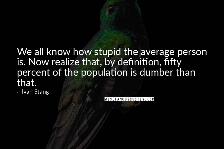 Ivan Stang Quotes: We all know how stupid the average person is. Now realize that, by definition, fifty percent of the population is dumber than that.