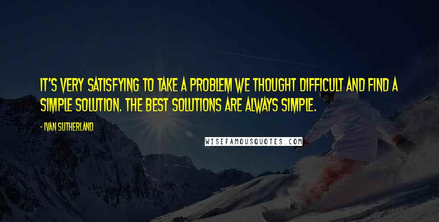 Ivan Sutherland Quotes: It's very satisfying to take a problem we thought difficult and find a simple solution. The best solutions are always simple.