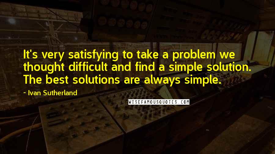 Ivan Sutherland Quotes: It's very satisfying to take a problem we thought difficult and find a simple solution. The best solutions are always simple.