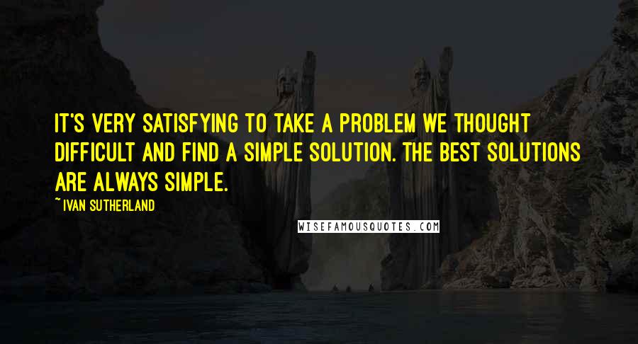 Ivan Sutherland Quotes: It's very satisfying to take a problem we thought difficult and find a simple solution. The best solutions are always simple.