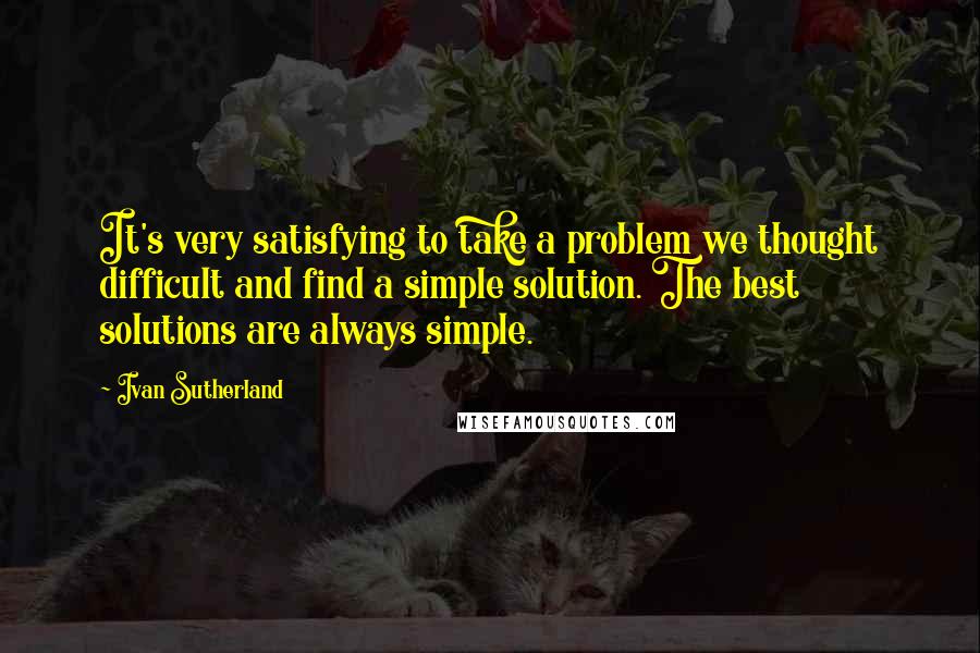 Ivan Sutherland Quotes: It's very satisfying to take a problem we thought difficult and find a simple solution. The best solutions are always simple.