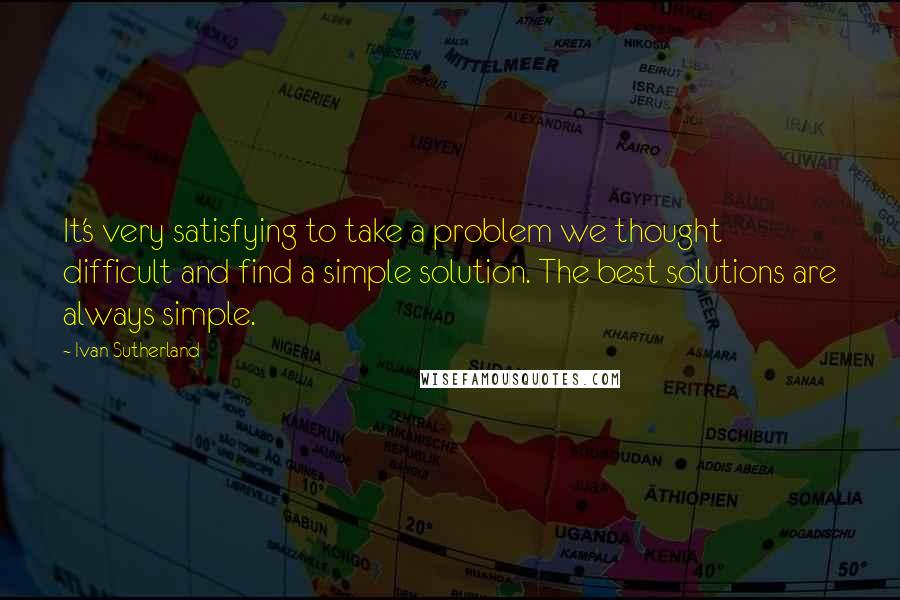 Ivan Sutherland Quotes: It's very satisfying to take a problem we thought difficult and find a simple solution. The best solutions are always simple.