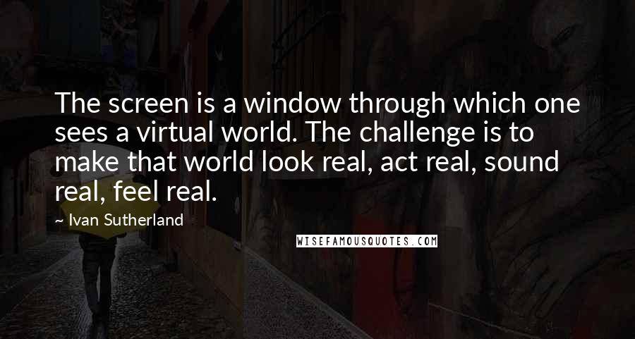 Ivan Sutherland Quotes: The screen is a window through which one sees a virtual world. The challenge is to make that world look real, act real, sound real, feel real.