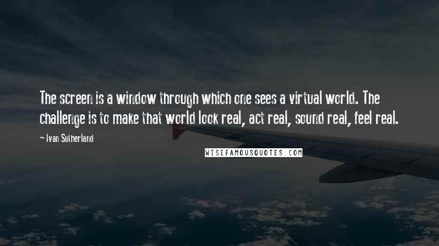 Ivan Sutherland Quotes: The screen is a window through which one sees a virtual world. The challenge is to make that world look real, act real, sound real, feel real.