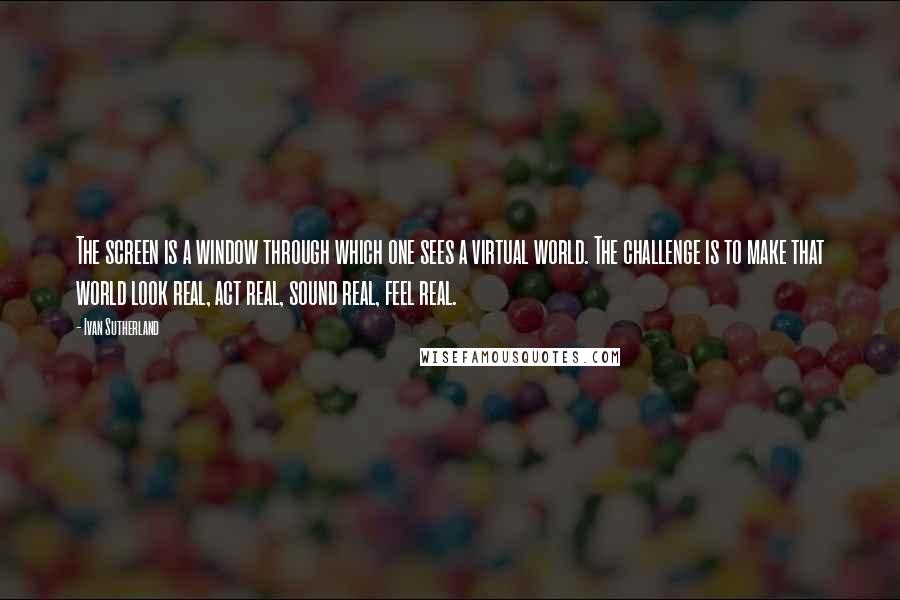 Ivan Sutherland Quotes: The screen is a window through which one sees a virtual world. The challenge is to make that world look real, act real, sound real, feel real.