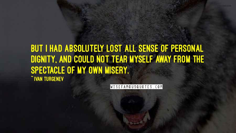 Ivan Turgenev Quotes: But I had absolutely lost all sense of personal dignity, and could not tear myself away from the spectacle of my own misery.