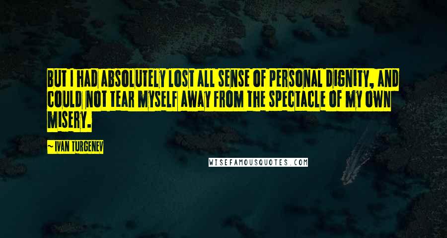 Ivan Turgenev Quotes: But I had absolutely lost all sense of personal dignity, and could not tear myself away from the spectacle of my own misery.