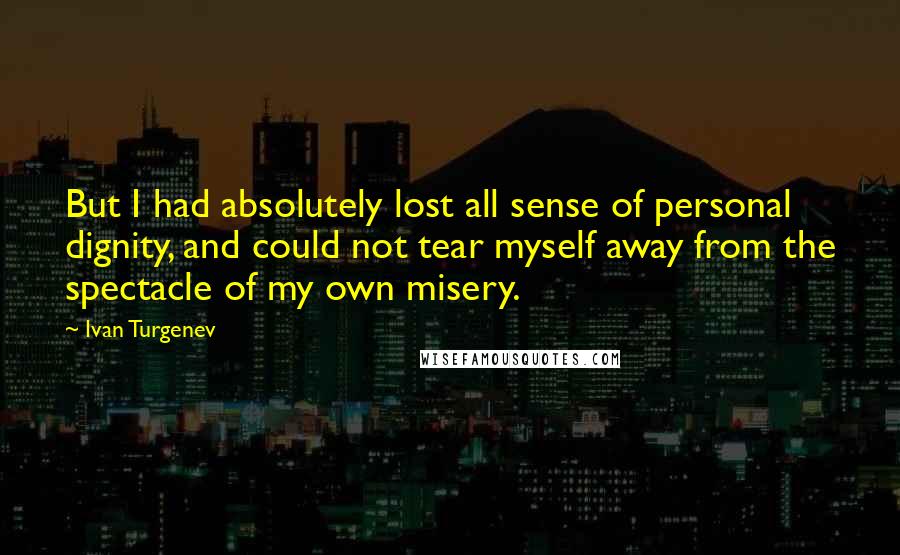 Ivan Turgenev Quotes: But I had absolutely lost all sense of personal dignity, and could not tear myself away from the spectacle of my own misery.