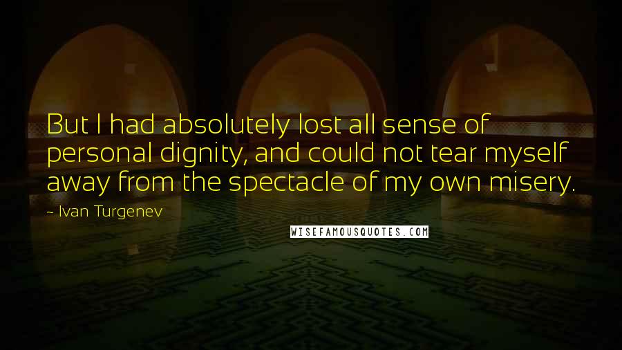 Ivan Turgenev Quotes: But I had absolutely lost all sense of personal dignity, and could not tear myself away from the spectacle of my own misery.