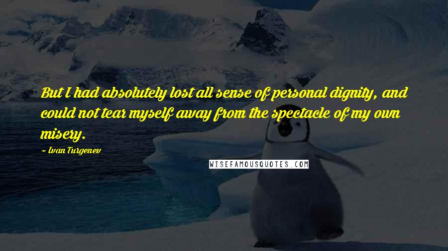 Ivan Turgenev Quotes: But I had absolutely lost all sense of personal dignity, and could not tear myself away from the spectacle of my own misery.