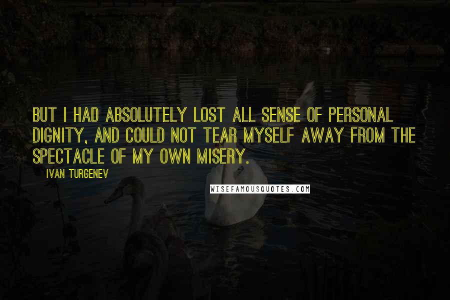 Ivan Turgenev Quotes: But I had absolutely lost all sense of personal dignity, and could not tear myself away from the spectacle of my own misery.