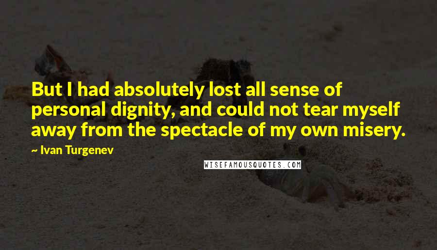 Ivan Turgenev Quotes: But I had absolutely lost all sense of personal dignity, and could not tear myself away from the spectacle of my own misery.