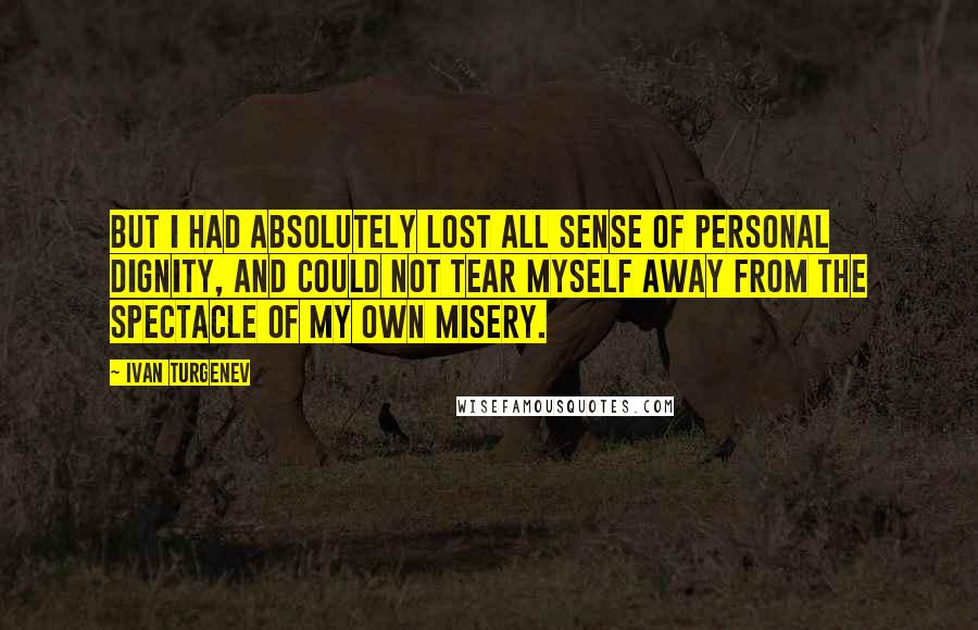 Ivan Turgenev Quotes: But I had absolutely lost all sense of personal dignity, and could not tear myself away from the spectacle of my own misery.