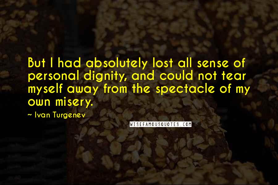Ivan Turgenev Quotes: But I had absolutely lost all sense of personal dignity, and could not tear myself away from the spectacle of my own misery.