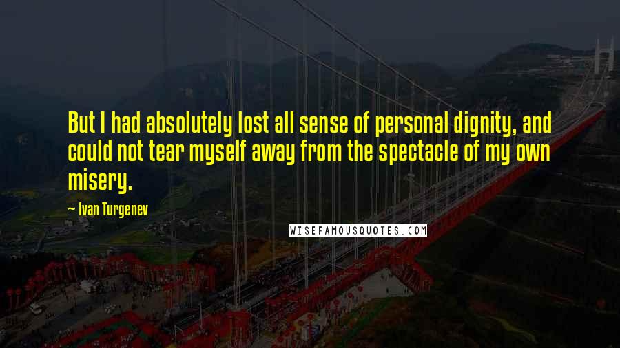 Ivan Turgenev Quotes: But I had absolutely lost all sense of personal dignity, and could not tear myself away from the spectacle of my own misery.