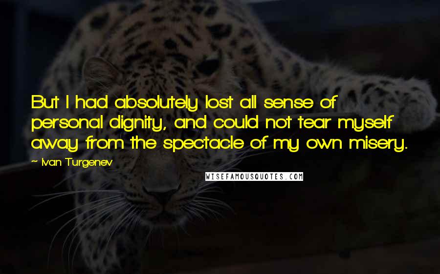 Ivan Turgenev Quotes: But I had absolutely lost all sense of personal dignity, and could not tear myself away from the spectacle of my own misery.