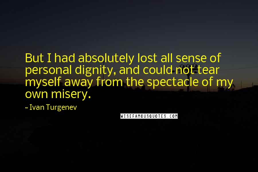 Ivan Turgenev Quotes: But I had absolutely lost all sense of personal dignity, and could not tear myself away from the spectacle of my own misery.