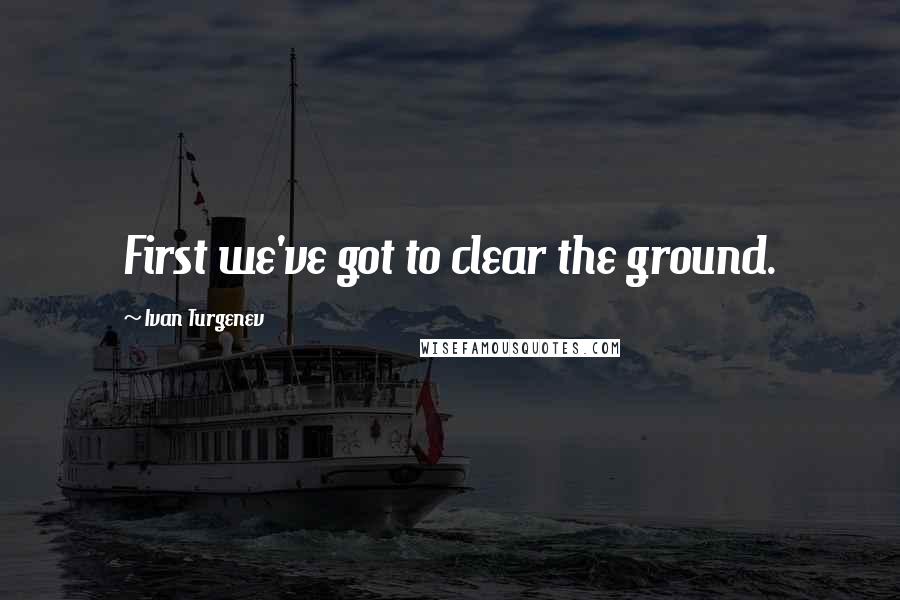 Ivan Turgenev Quotes: First we've got to clear the ground.
