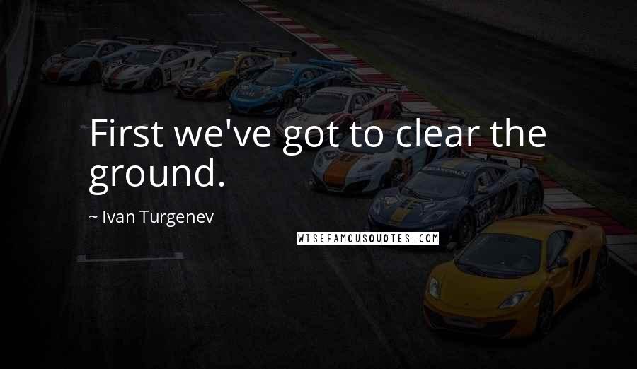 Ivan Turgenev Quotes: First we've got to clear the ground.