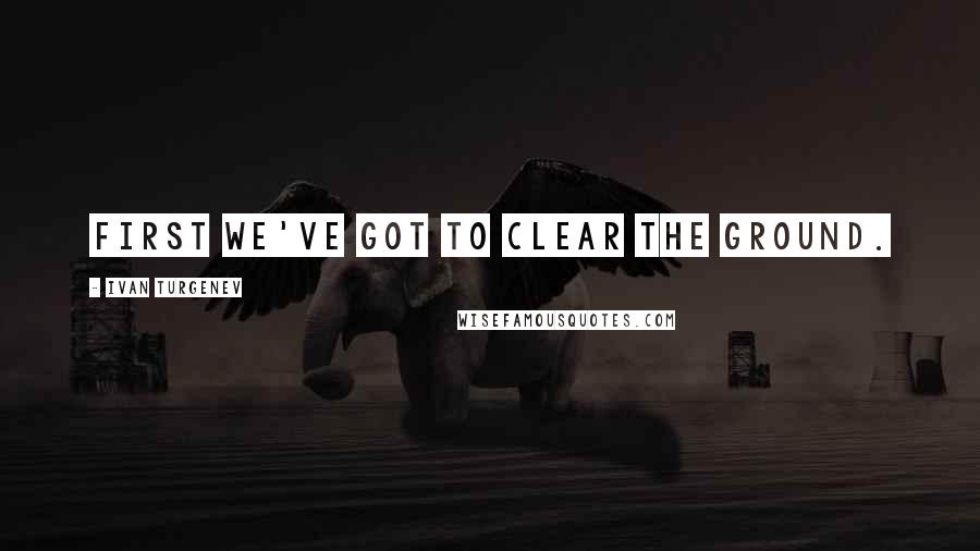 Ivan Turgenev Quotes: First we've got to clear the ground.