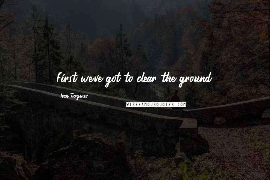 Ivan Turgenev Quotes: First we've got to clear the ground.