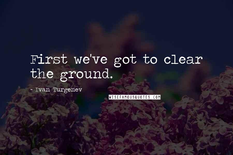 Ivan Turgenev Quotes: First we've got to clear the ground.