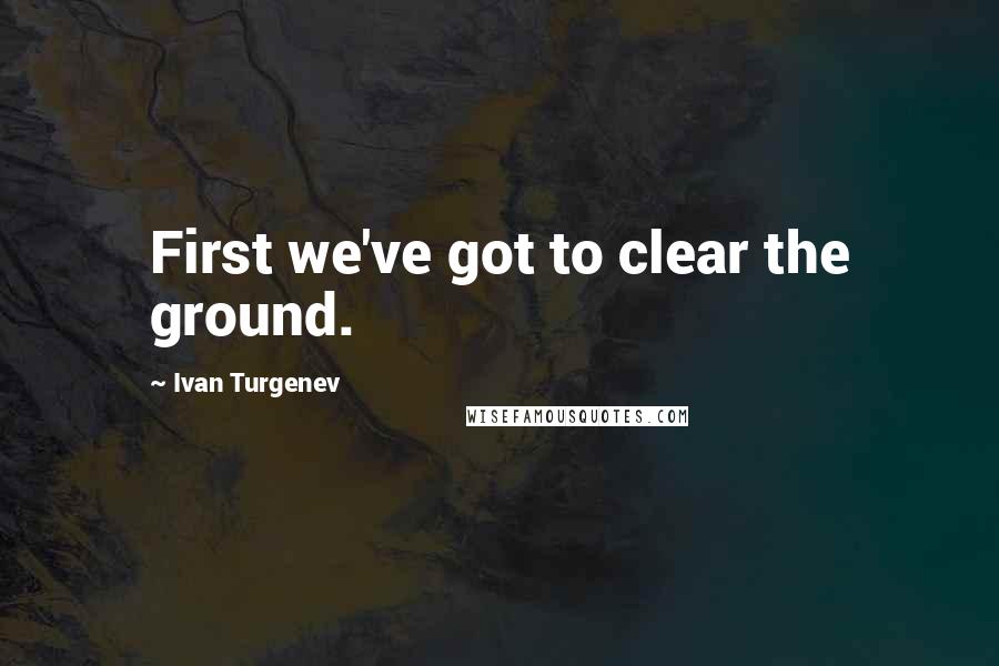 Ivan Turgenev Quotes: First we've got to clear the ground.