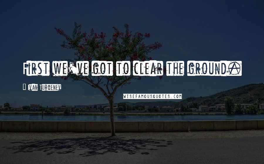 Ivan Turgenev Quotes: First we've got to clear the ground.