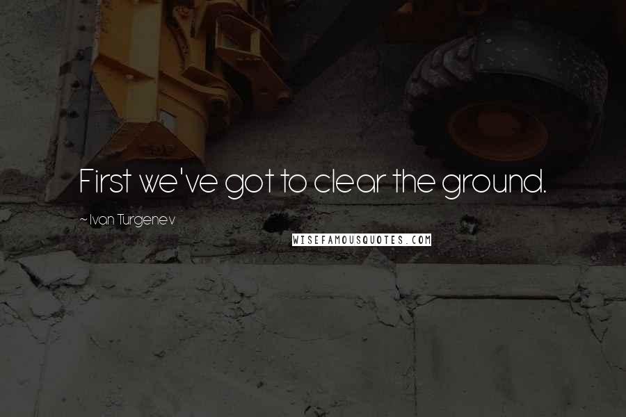 Ivan Turgenev Quotes: First we've got to clear the ground.