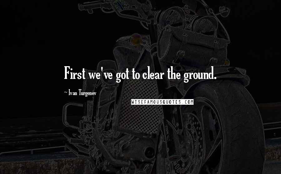 Ivan Turgenev Quotes: First we've got to clear the ground.