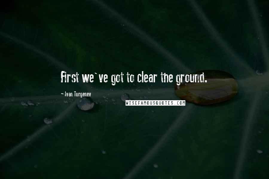 Ivan Turgenev Quotes: First we've got to clear the ground.