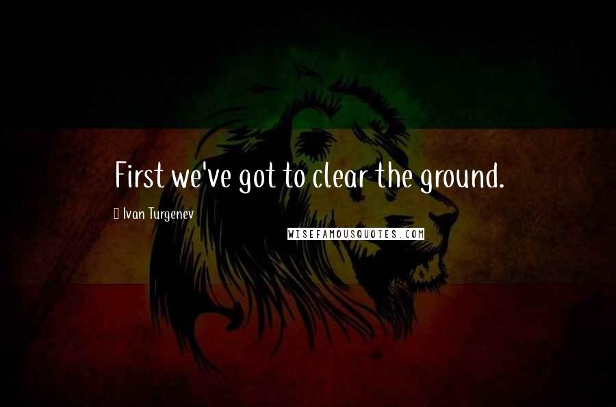 Ivan Turgenev Quotes: First we've got to clear the ground.