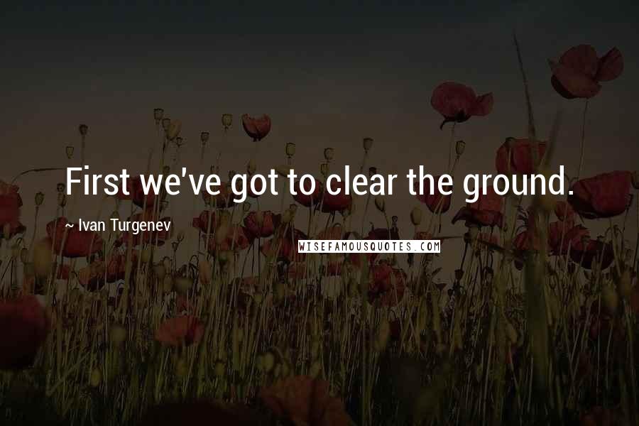 Ivan Turgenev Quotes: First we've got to clear the ground.