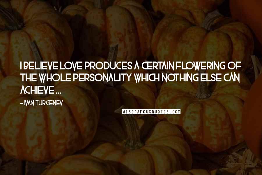 Ivan Turgenev Quotes: I believe love produces a certain flowering of the whole personality which nothing else can achieve ...