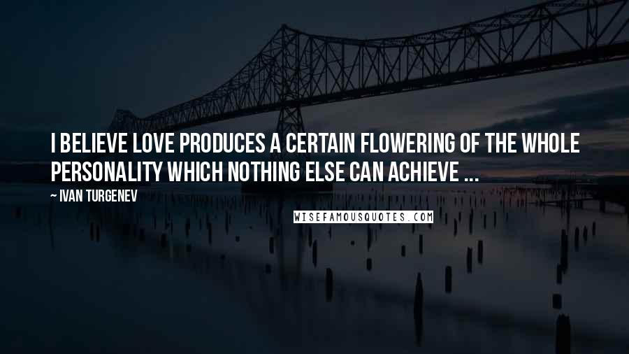 Ivan Turgenev Quotes: I believe love produces a certain flowering of the whole personality which nothing else can achieve ...