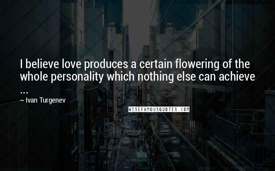 Ivan Turgenev Quotes: I believe love produces a certain flowering of the whole personality which nothing else can achieve ...