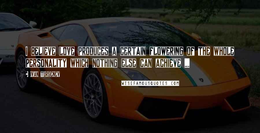 Ivan Turgenev Quotes: I believe love produces a certain flowering of the whole personality which nothing else can achieve ...