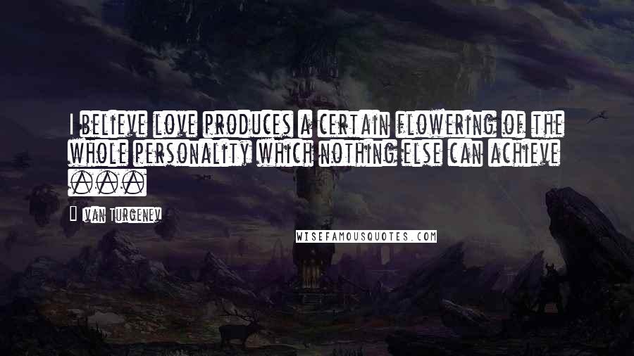 Ivan Turgenev Quotes: I believe love produces a certain flowering of the whole personality which nothing else can achieve ...