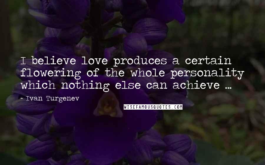 Ivan Turgenev Quotes: I believe love produces a certain flowering of the whole personality which nothing else can achieve ...