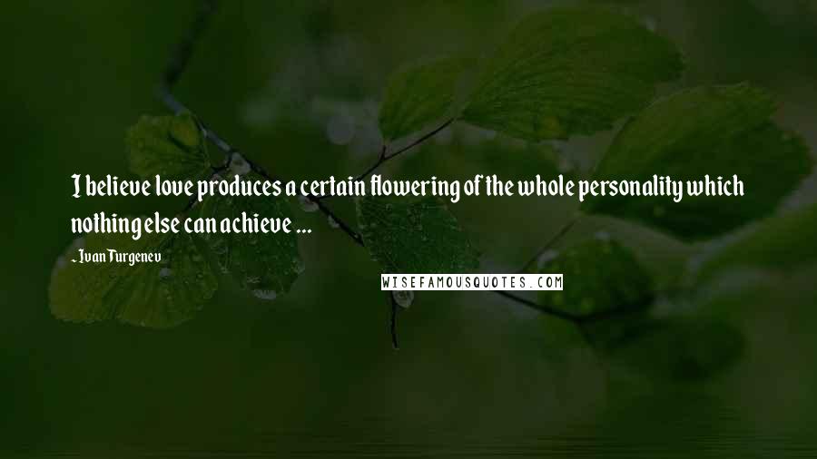 Ivan Turgenev Quotes: I believe love produces a certain flowering of the whole personality which nothing else can achieve ...