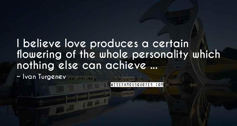 Ivan Turgenev Quotes: I believe love produces a certain flowering of the whole personality which nothing else can achieve ...