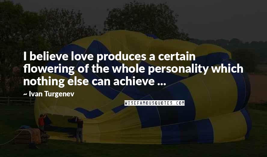 Ivan Turgenev Quotes: I believe love produces a certain flowering of the whole personality which nothing else can achieve ...